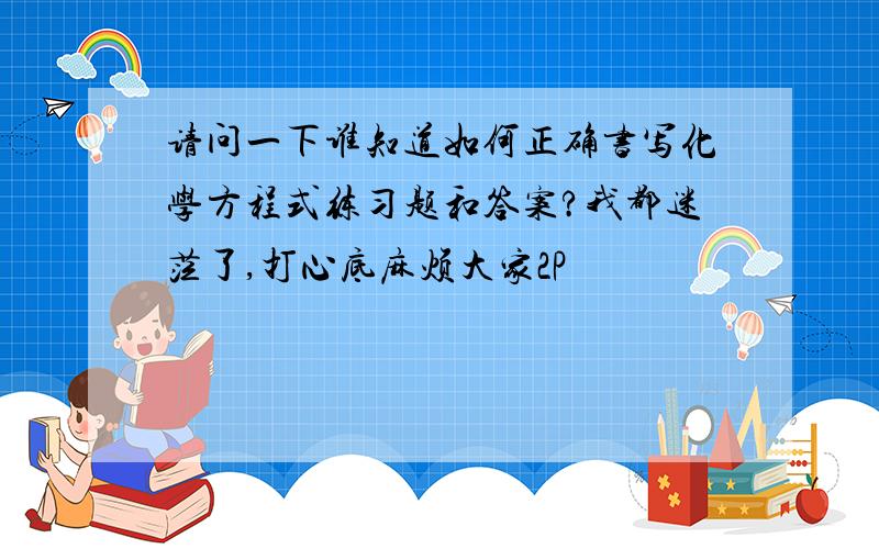 请问一下谁知道如何正确书写化学方程式练习题和答案?我都迷茫了,打心底麻烦大家2P