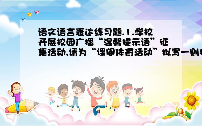 语文语言表达练习题.1.学校开展校园广播“温馨提示语”征集活动,请为“课间体育活动”拟写一则提示语,注意语言亲切、生动、