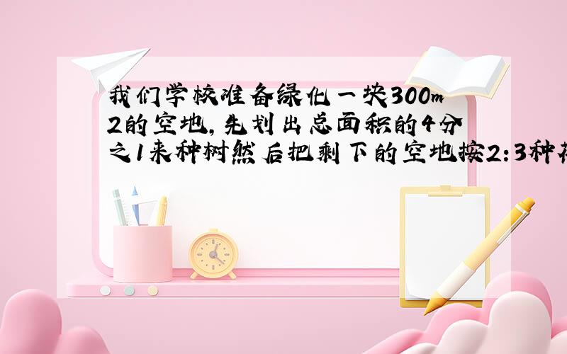 我们学校准备绿化一块300m2的空地,先划出总面积的4分之1来种树然后把剩下的空地按2:3种花种草.