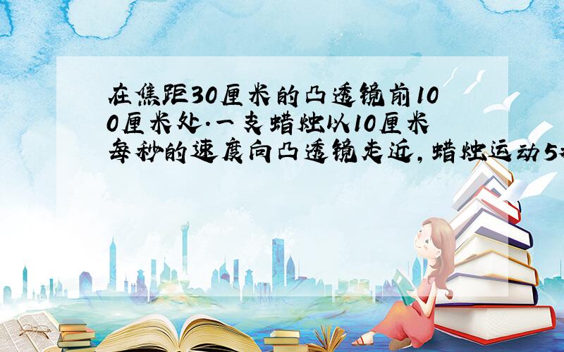 在焦距30厘米的凸透镜前100厘米处.一支蜡烛以10厘米每秒的速度向凸透镜走近,蜡烛运动5秒,则蜡烛最后所成的像是( ）