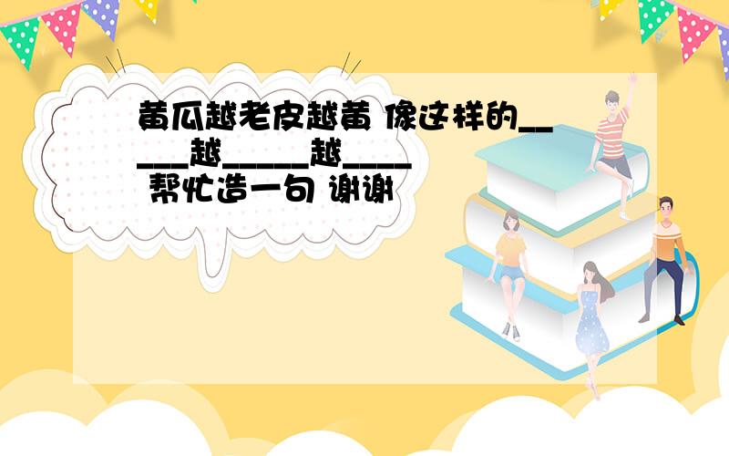 黄瓜越老皮越黄 像这样的_____越_____越____ 帮忙造一句 谢谢