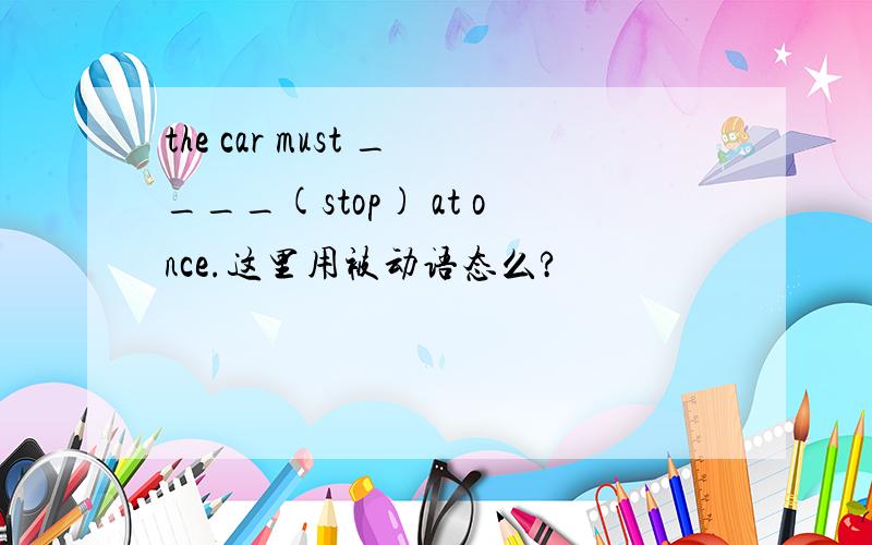 the car must ____(stop) at once.这里用被动语态么?