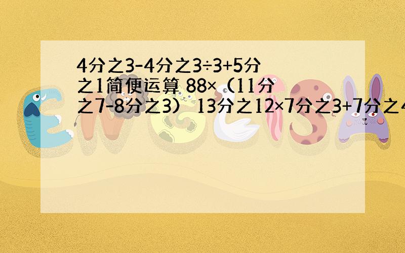 4分之3-4分之3÷3+5分之1简便运算 88×（11分之7-8分之3） 13分之12×7分之3+7分之4×13分之12