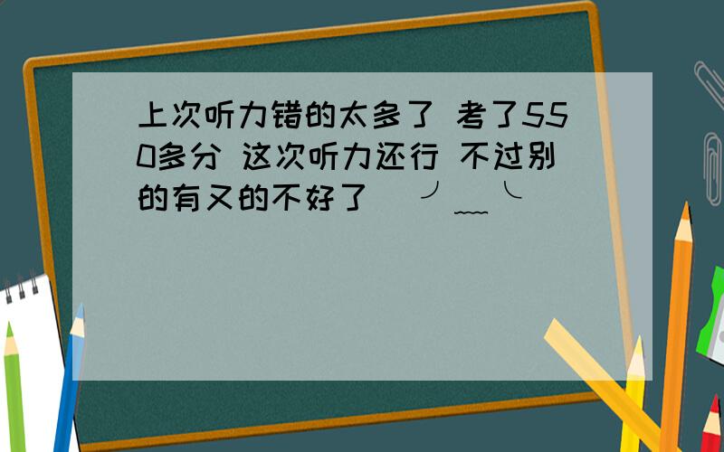 上次听力错的太多了 考了550多分 这次听力还行 不过别的有又的不好了 (╯﹏╰）