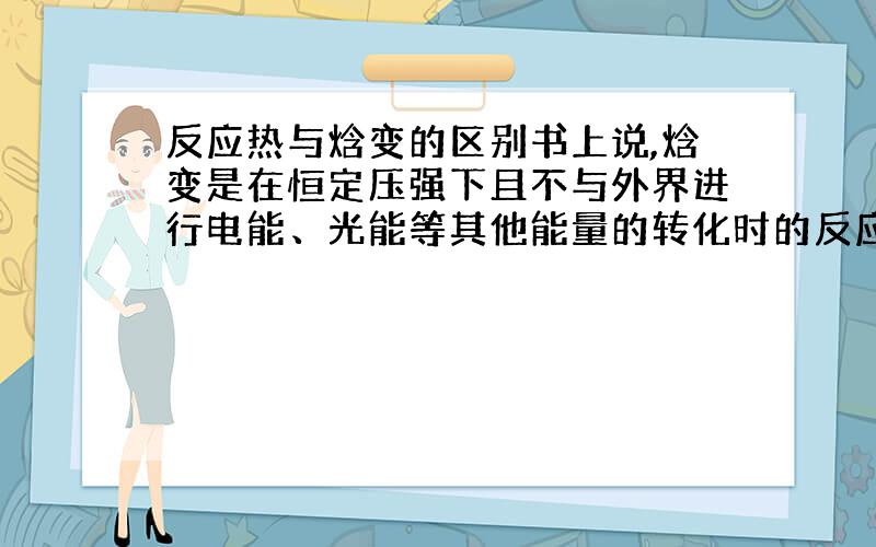 反应热与焓变的区别书上说,焓变是在恒定压强下且不与外界进行电能、光能等其他能量的转化时的反应热.这个不与外界进行电能、光