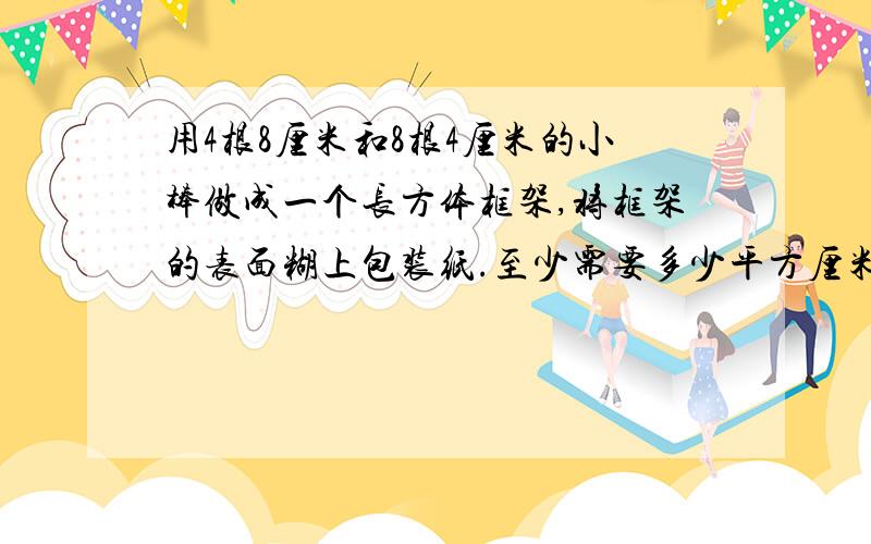 用4根8厘米和8根4厘米的小棒做成一个长方体框架,将框架的表面糊上包装纸.至少需要多少平方厘米的包装纸?