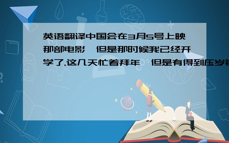 英语翻译中国会在3月5号上映那部电影,但是那时候我已经开学了.这几天忙着拜年,但是有得到压岁钱哦.我下午换了一副新的眼镜