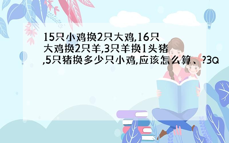 15只小鸡换2只大鸡,16只大鸡换2只羊,3只羊换1头猪,5只猪换多少只小鸡,应该怎么算、?3Q