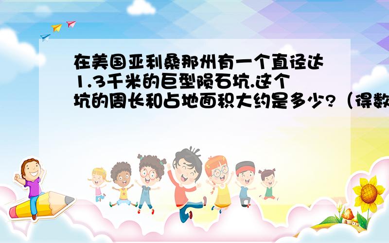 在美国亚利桑那州有一个直径达1.3千米的巨型陨石坑.这个坑的周长和占地面积大约是多少?（得数保留整数)