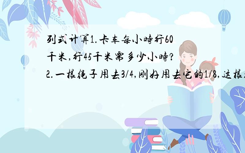 列式计算1.卡车每小时行60千米,行45千米需多少小时?2.一根绳子用去3/4,刚好用去它的1/8,这根绳子原来长是多少