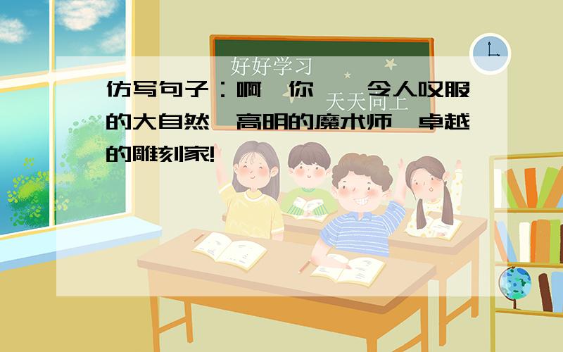 仿写句子：啊,你——令人叹服的大自然,高明的魔术师,卓越的雕刻家!