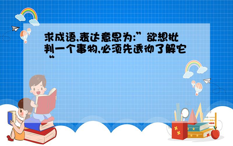 求成语,表达意思为:”欲想批判一个事物,必须先透彻了解它“