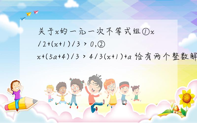 关于x的一元一次不等式组①x/2+(x+1)/3＞0,②x+(5a+4)/3＞4/3(x+1)+a 恰有两个整数解,则a