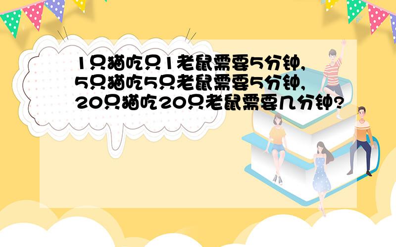 1只猫吃只1老鼠需要5分钟,5只猫吃5只老鼠需要5分钟,20只猫吃20只老鼠需要几分钟?