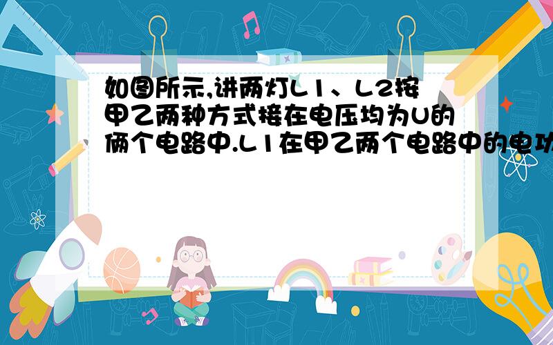 如图所示,讲两灯L1、L2按甲乙两种方式接在电压均为U的俩个电路中.L1在甲乙两个电路中的电功率分别为9W和25W,如果