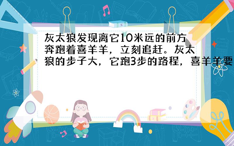 灰太狼发现离它10米远的前方奔跑着喜羊羊，立刻追赶。灰太狼的步子大，它跑3步的路程，喜羊羊要跑4步，但是喜羊羊的动作快，