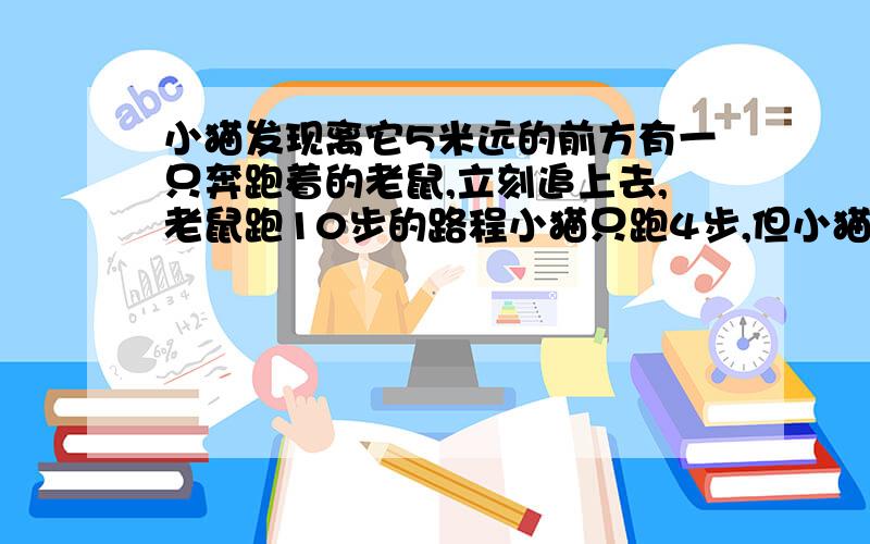 小猫发现离它5米远的前方有一只奔跑着的老鼠,立刻追上去,老鼠跑10步的路程小猫只跑4步,但小猫跑3步的