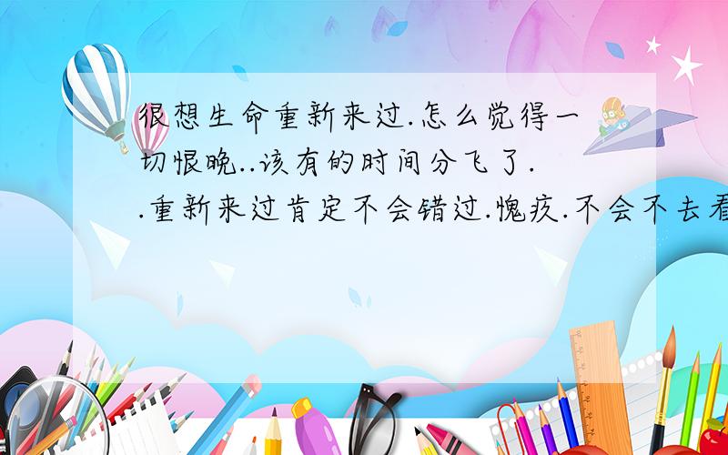 很想生命重新来过.怎么觉得一切恨晚..该有的时间分飞了..重新来过肯定不会错过.愧疚.不会不去看清.重生的生命必定会让周