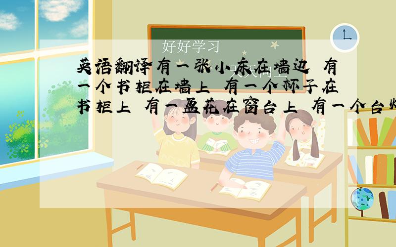 英语翻译有一张小床在墙边 有一个书柜在墙上 有一个杯子在书柜上 有一盆花在窗台上 有一个台灯和三只笔在桌子上 地是白色的