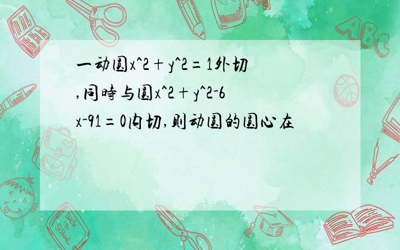 一动圆x^2+y^2=1外切,同时与圆x^2+y^2-6x-91=0内切,则动圆的圆心在