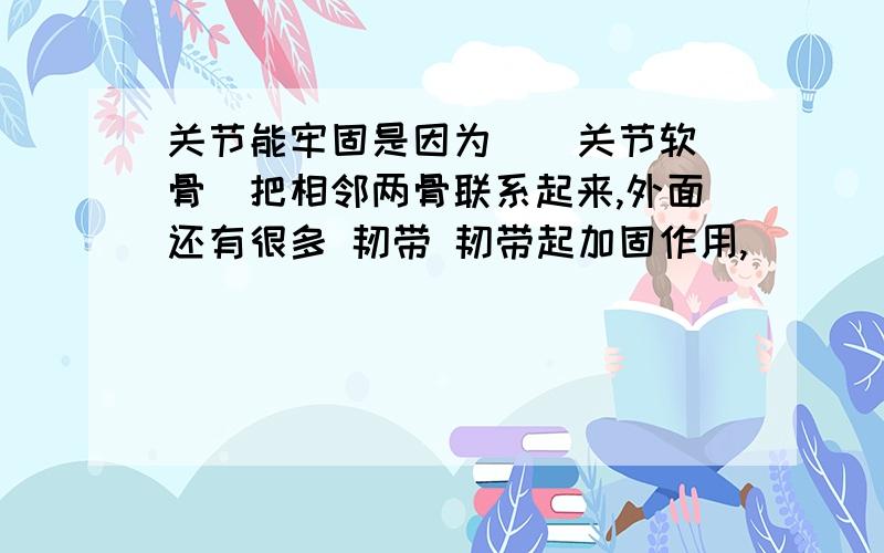 关节能牢固是因为 （ 关节软骨）把相邻两骨联系起来,外面还有很多 韧带 韧带起加固作用,