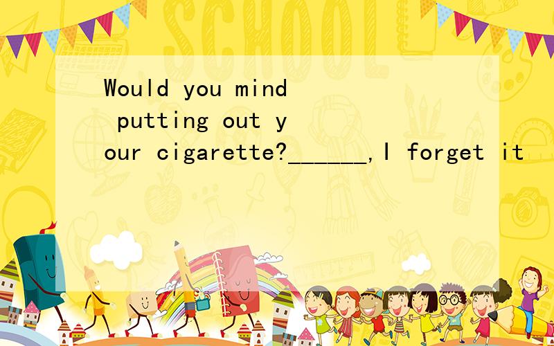 Would you mind putting out your cigarette?______,I forget it