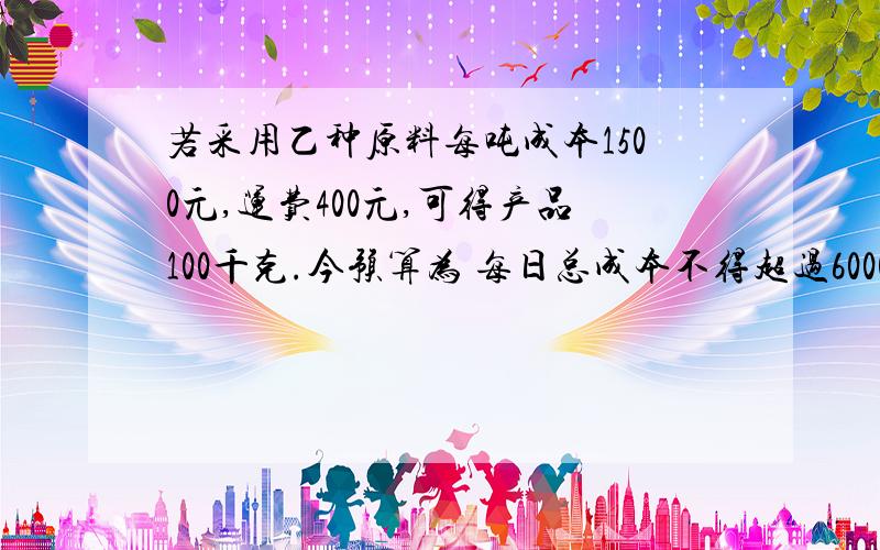 若采用乙种原料每吨成本1500元,运费400元,可得产品100千克.今预算为 每日总成本不得超过6000元,运费不