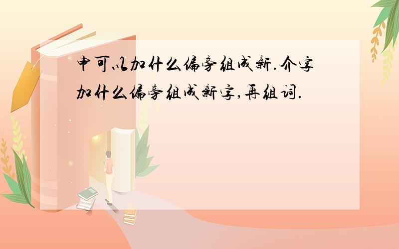 申可以加什么偏旁组成新.介字加什么偏旁组成新字,再组词.