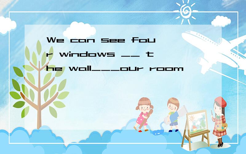 We can see four windows __ the wall___our room