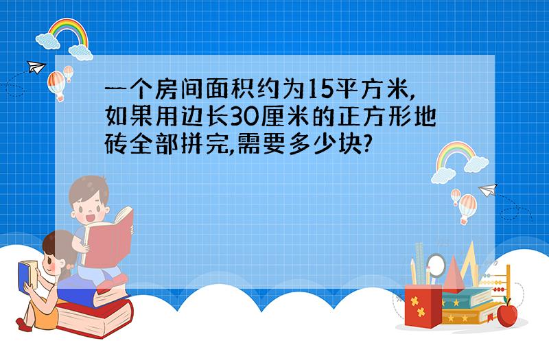 一个房间面积约为15平方米,如果用边长30厘米的正方形地砖全部拼完,需要多少块?