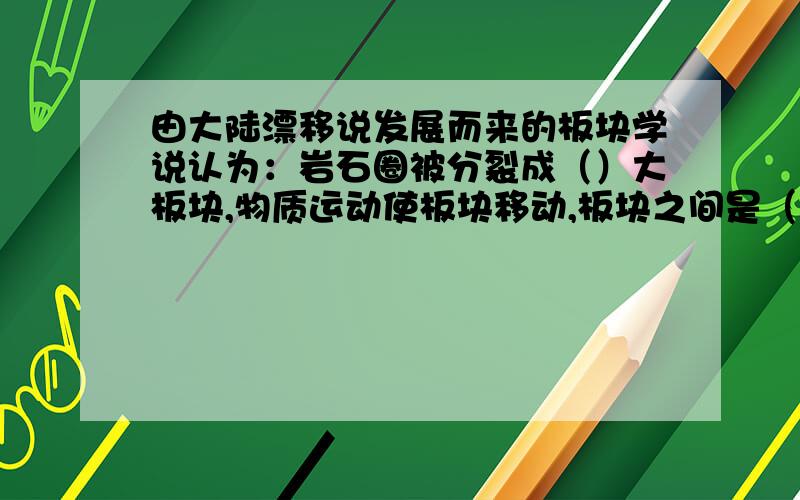 由大陆漂移说发展而来的板块学说认为：岩石圈被分裂成（）大板块,物质运动使板块移动,板块之间是（）容易发生的地带