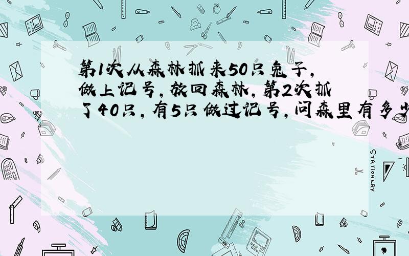 第1次从森林抓来50只兔子,做上记号,放回森林,第2次抓了40只,有5只做过记号,问森里有多少兔子?