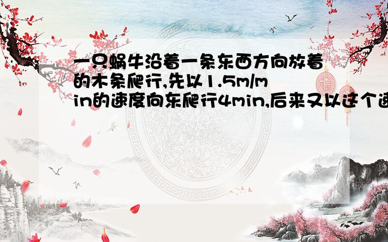 一只蜗牛沿着一条东西方向放着的木条爬行,先以1.5m/min的速度向东爬行4min,后来又以这个速度向西爬行