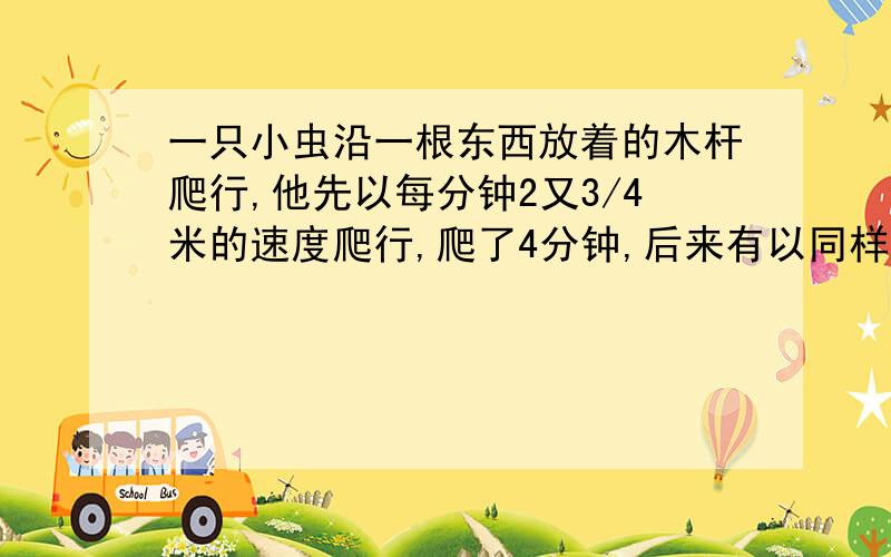 一只小虫沿一根东西放着的木杆爬行,他先以每分钟2又3/4米的速度爬行,爬了4分钟,后来有以同样的速度向东爬行,爬行了6分