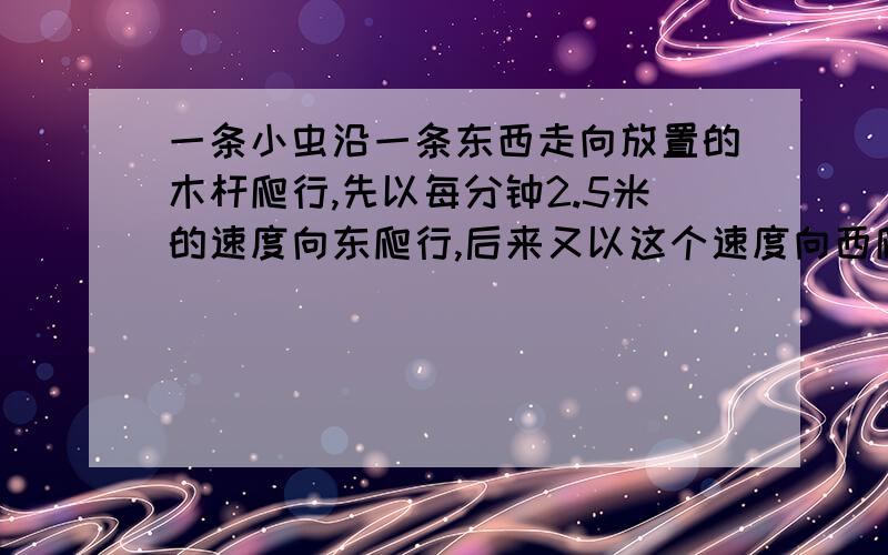 一条小虫沿一条东西走向放置的木杆爬行,先以每分钟2.5米的速度向东爬行,后来又以这个速度向西爬行,试求它向东爬行4分钟,