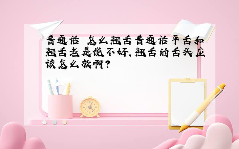 普通话 怎么翘舌普通话平舌和翘舌老是说不好,翘舌的舌头应该怎么放啊?