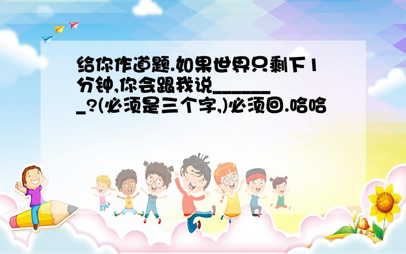 给你作道题.如果世界只剩下1分钟,你会跟我说_______?(必须是三个字,)必须回.哈哈