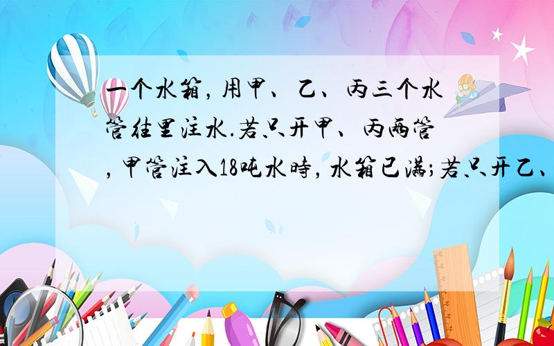 一个水箱，用甲、乙、丙三个水管往里注水．若只开甲、丙两管，甲管注入18吨水时，水箱已满；若只开乙、丙两管，乙管注入27吨