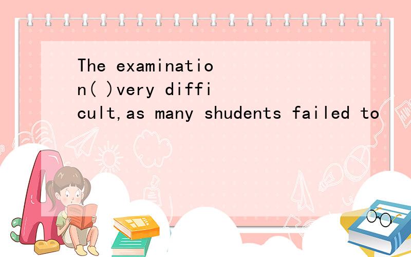 The examination( )very difficult,as many shudents failed to