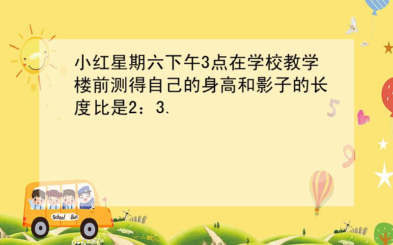 小红星期六下午3点在学校教学楼前测得自己的身高和影子的长度比是2：3.