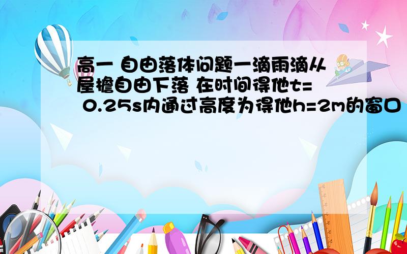 高一 自由落体问题一滴雨滴从屋檐自由下落 在时间得他t= 0.25s内通过高度为得他h=2m的窗口 求窗口的顶端距离屋檐