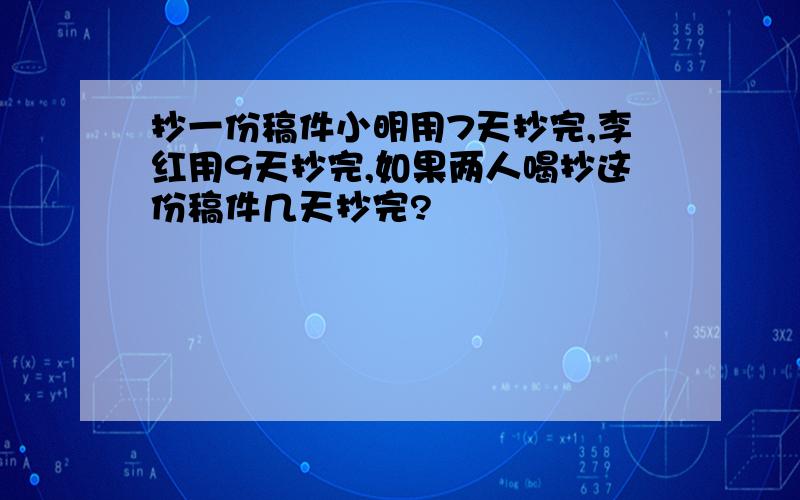 抄一份稿件小明用7天抄完,李红用9天抄完,如果两人喝抄这份稿件几天抄完?