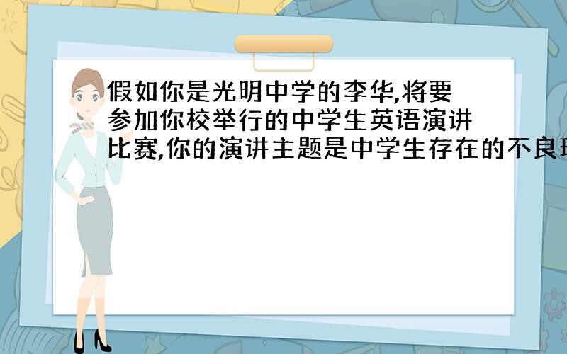 假如你是光明中学的李华,将要参加你校举行的中学生英语演讲比赛,你的演讲主题是中学生存在的不良现象.