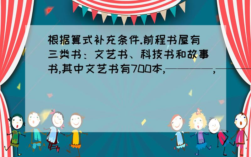 根据算式补充条件.前程书屋有三类书：文艺书、科技书和故事书,其中文艺书有700本,————,————,故事书有多少本?