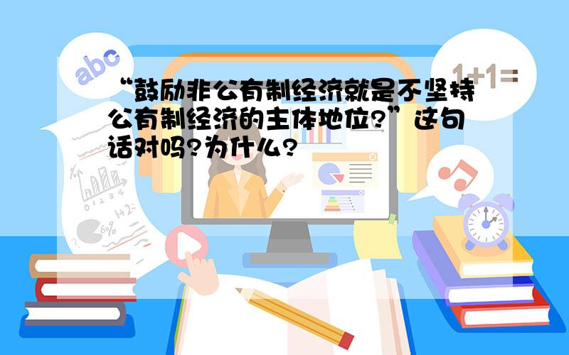 “鼓励非公有制经济就是不坚持公有制经济的主体地位?”这句话对吗?为什么?