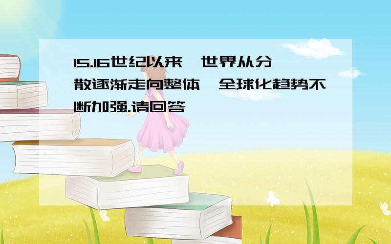 15.16世纪以来,世界从分散逐渐走向整体,全球化趋势不断加强.请回答