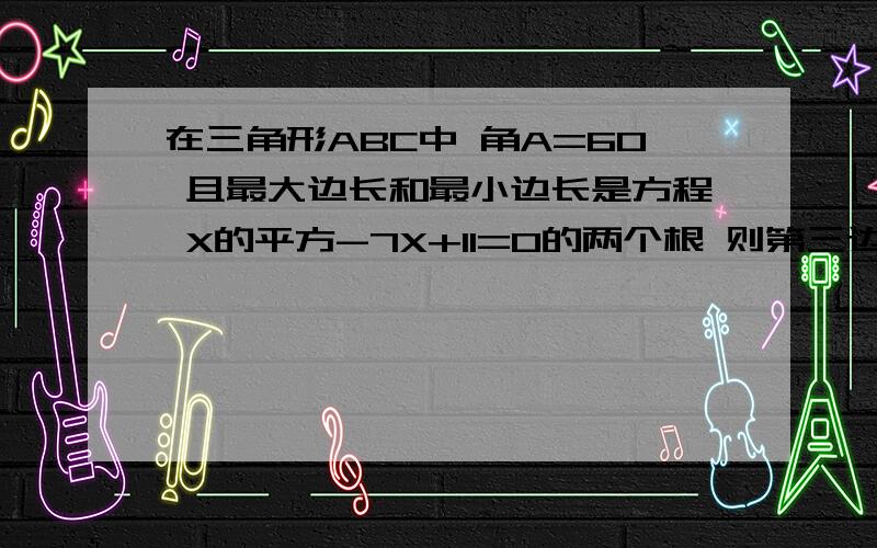 在三角形ABC中 角A=60 且最大边长和最小边长是方程 X的平方-7X+11=0的两个根 则第三边的长为