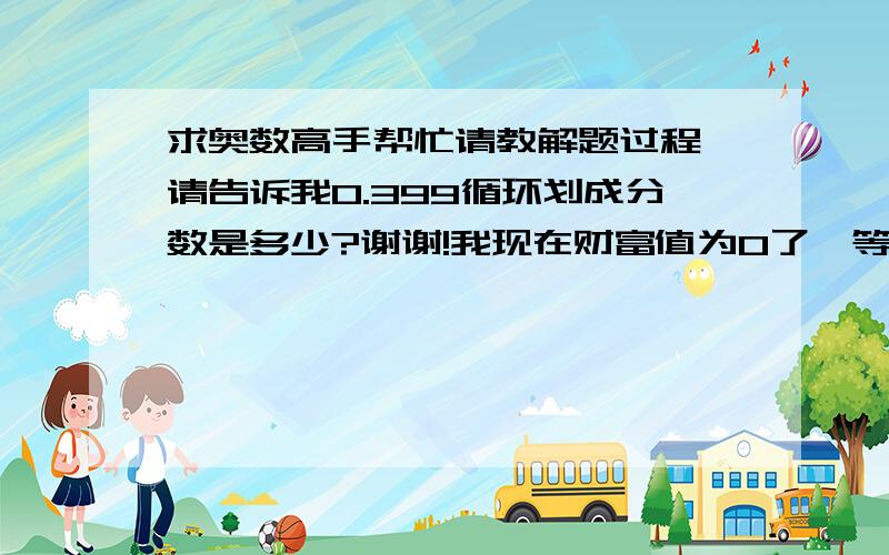 求奥数高手帮忙请教解题过程,请告诉我0.399循环划成分数是多少?谢谢!我现在财富值为0了,等我挣了分一定奖励你.