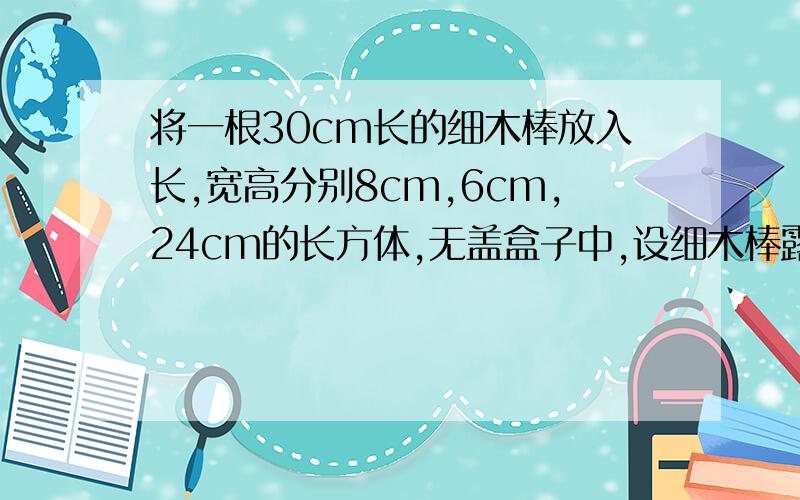 将一根30cm长的细木棒放入长,宽高分别8cm,6cm,24cm的长方体,无盖盒子中,设细木棒露在外面的长L的范围