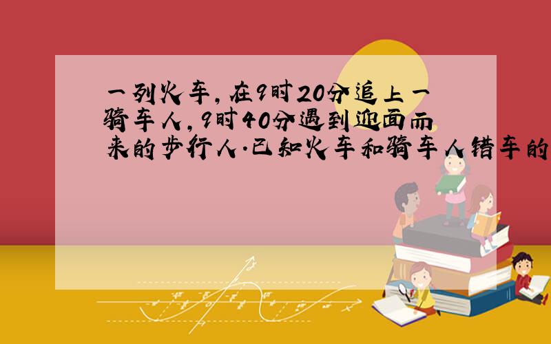 一列火车,在9时20分追上一骑车人,9时40分遇到迎面而来的步行人.已知火车和骑车人错车的时间与火车和步行人错车时间的比